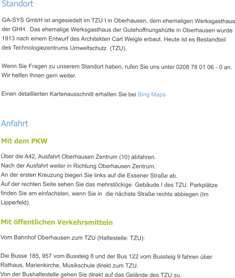 Standort GA-SYS GmbH ist angesiedelt im TZU I in Oberhausen, dem ehemaligen Werksgasthaus der GHH . Das ehemalige Werksgasthaus der Gutehoffnungshütte in Oberhausen wurde 1913 nach einem Entwurf des Architekten Carl Weigle erbaut. Heute ist es Bestandteil des Technologiezentrums Umweltschutz  (TZU).  Wenn Sie Fragen zu unserem Standort haben, rufen Sie uns unter 0208 78 01 06 - 0 an. Wir helfen Ihnen gern weiter.  Einen detaillierten Kartenausschnitt erhalten Sie bei Bing Maps  Anfahrt Mit dem PKW Über die A42, Ausfahrt Oberhausen Zentrum (10) abfahren. Nach der Ausfahrt weiter in Richtung Oberhausen Zentrum. An der ersten Kreuzung biegen Sie links auf die Essener Straße ab. Auf der rechten Seite sehen Sie das mehrstöckige  Gebäude I des TZU. Parkplätze finden Sie am einfachsten, wenn Sie in  die nächste Straße rechts abbiegen (Im Lipperfeld).  Mit öffentlichen Verkehrsmitteln Vom Bahnhof Oberhausen zum TZU (Haltestelle: TZU):  Die Busse 185, 957 vom Bussteig 8 und der Bus 122 vom Bussteig 9 fahren über Rathaus, Marienkirche, Musikschule direkt zum TZU. Von der Bushaltestelle gehen Sie direkt auf das Gelände des TZU zu.